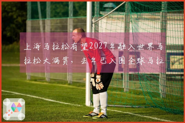 上海马拉松有望2027年融入世界马拉松大满贯，去年已入围全球马拉松排名前十