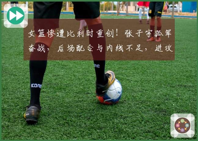 女篮惨遭比利时重创！张子宇孤军奋战，后场配合与内线不足，进攻策略乏力