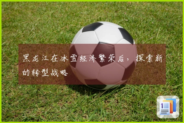 黑龙江在冰雪经济繁荣后，探索新的转型战略