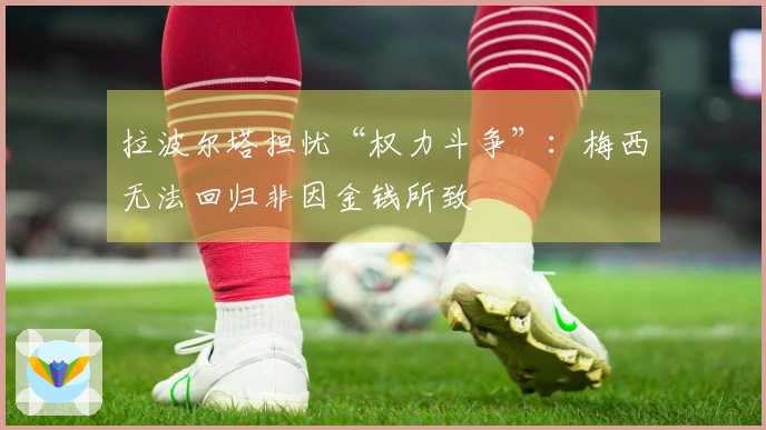 拉波尔塔担忧“权力斗争”：梅西无法回归非因金钱所致