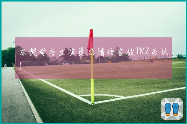 东契奇与女演员恋情传言被TMZ否认！