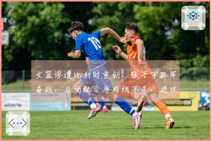 女篮惨遭比利时重创！张子宇孤军奋战，后场配合与内线不足，进攻策略乏力