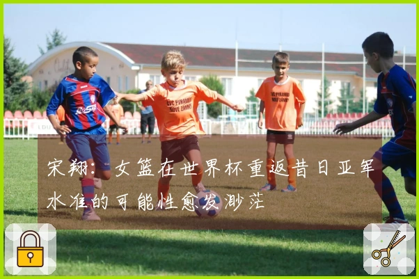 宋翔：女篮在世界杯重返昔日亚军水准的可能性愈发渺茫