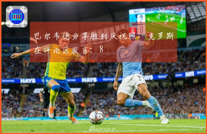 巴尔韦德分享胜利庆祝照，克罗斯在评论区发言：8