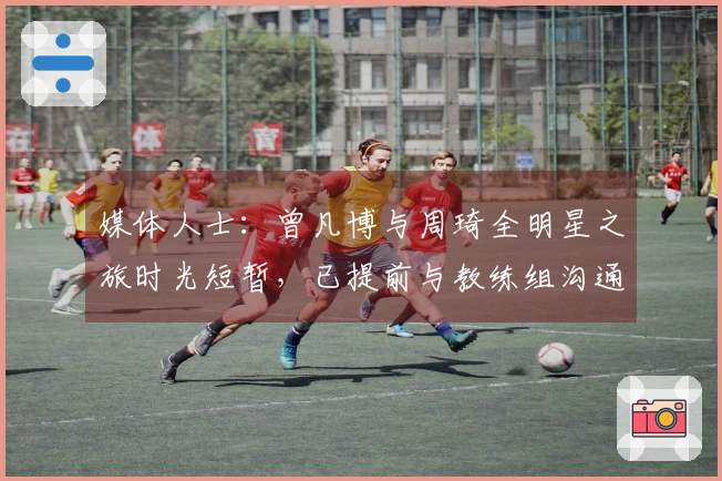 媒体人士：曾凡博与周琦全明星之旅时光短暂，已提前与教练组沟通确定