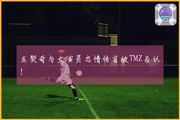 东契奇与女演员恋情传言被TMZ否认！