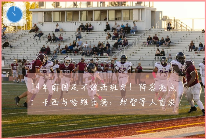 14年前国足不敌西班牙！阵容亮点：卡西与哈维出场，郑智等人首发