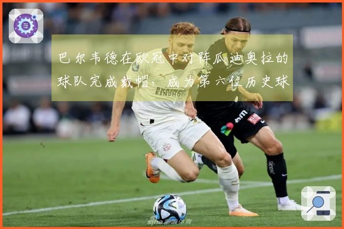 巴尔韦德在欧冠中对阵瓜迪奥拉的球队完成戴帽，成为第六位历史球员