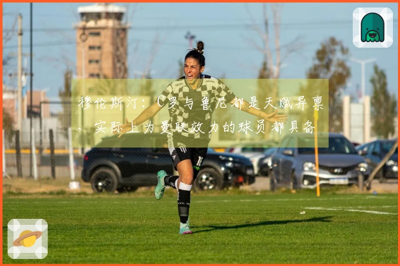穆伦斯汀：C罗与鲁尼都是天赋异禀，实际上为曼联效力的球员都具备出色的天赋。