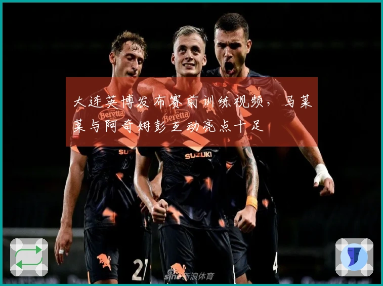 大连英博发布赛前训练视频，马莱莱与阿奇姆彭互动亮点十足