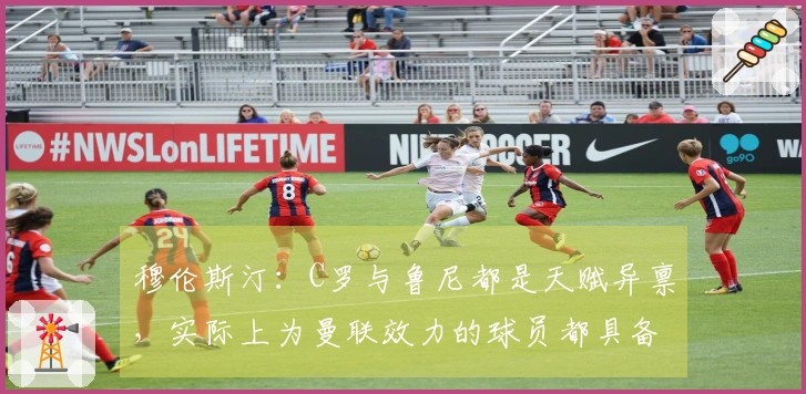 穆伦斯汀：C罗与鲁尼都是天赋异禀，实际上为曼联效力的球员都具备出色的天赋。