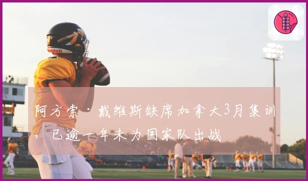 阿方索·戴维斯缺席加拿大3月集训，已逾一年未为国家队出战
