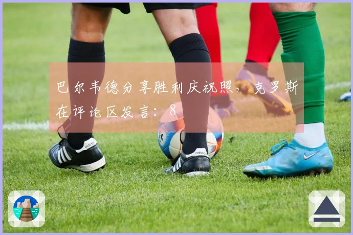 巴尔韦德分享胜利庆祝照,克罗斯在评论区发言:8