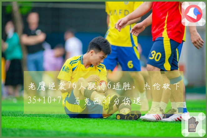 老鹰逆袭76人取得6连胜，杰伦砍下35+10+7，马克西31分伤退