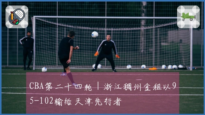 CBA第二十四轮｜浙江稠州金租以95-102输给天津先行者