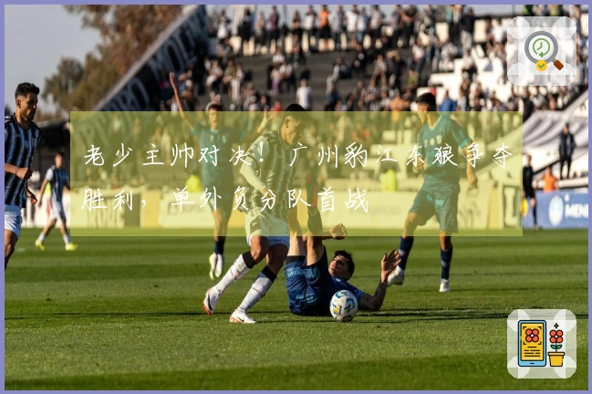 老少主帅对决！广州豹江东狼争夺胜利，单外负分队首战